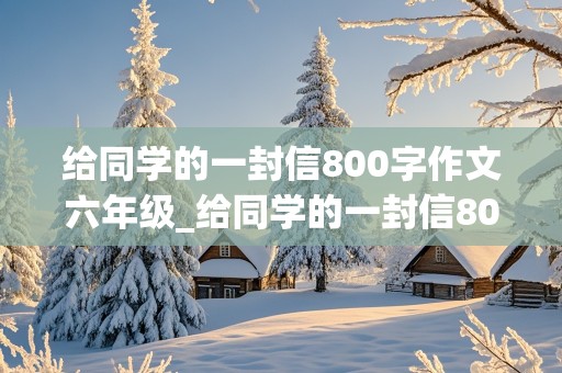 给同学的一封信800字作文六年级_给同学的一封信800字作文六年级下册