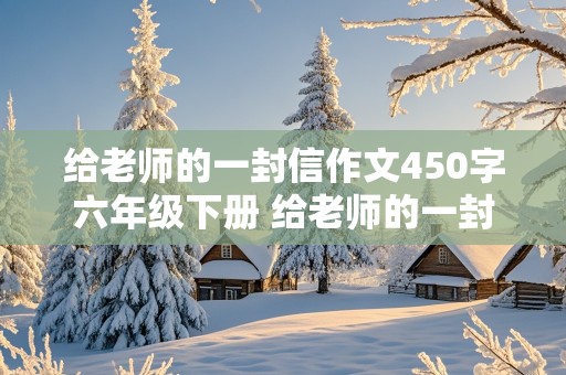 给老师的一封信作文450字六年级下册 给老师的一封信作文450字六年级下册开头