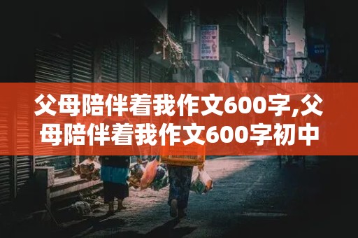 父母陪伴着我作文600字,父母陪伴着我作文600字初中