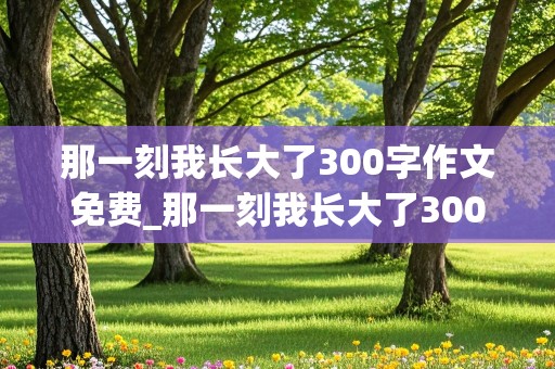 那一刻我长大了300字作文免费_那一刻我长大了300字作文免费做饭