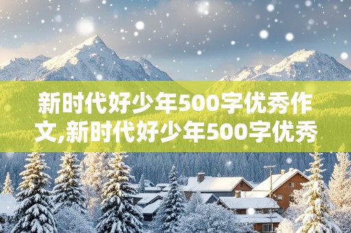 新时代好少年500字优秀作文,新时代好少年500字优秀作文免费