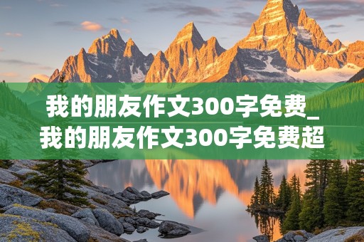 我的朋友作文300字免费_我的朋友作文300字免费超级优秀