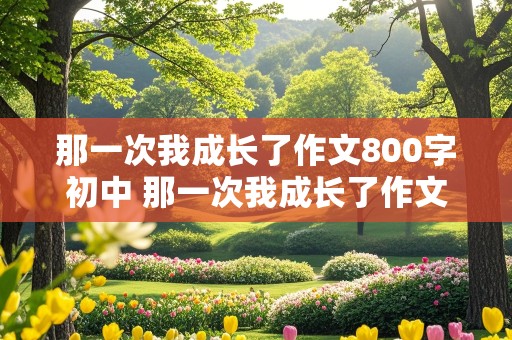 那一次我成长了作文800字初中 那一次我成长了作文800字初中生