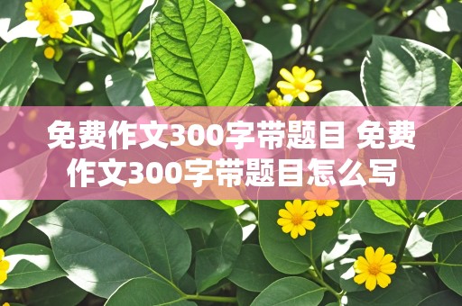 免费作文300字带题目 免费作文300字带题目怎么写