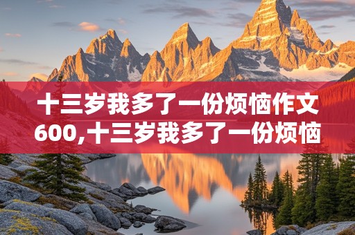 十三岁我多了一份烦恼作文600,十三岁我多了一份烦恼作文600初中