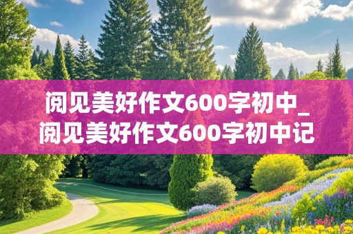 阅见美好作文600字初中_阅见美好作文600字初中记叙文