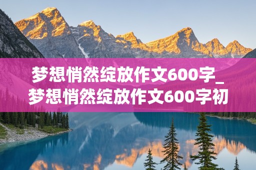 梦想悄然绽放作文600字_梦想悄然绽放作文600字初中