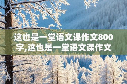 这也是一堂语文课作文800字,这也是一堂语文课作文800字初中