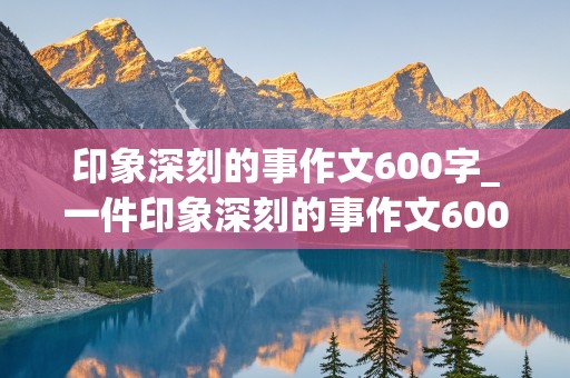 印象深刻的事作文600字_一件印象深刻的事作文600字