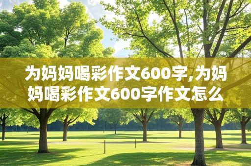 为妈妈喝彩作文600字,为妈妈喝彩作文600字作文怎么写