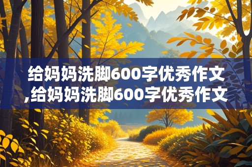 给妈妈洗脚600字优秀作文,给妈妈洗脚600字优秀作文四年级