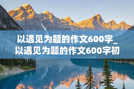 以遇见为题的作文600字_以遇见为题的作文600字初一