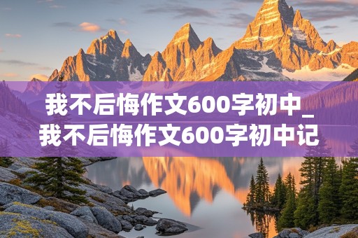 我不后悔作文600字初中_我不后悔作文600字初中记叙文