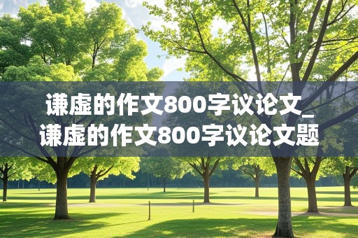 谦虚的作文800字议论文_谦虚的作文800字议论文题目大全