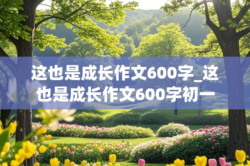 这也是成长作文600字_这也是成长作文600字初一