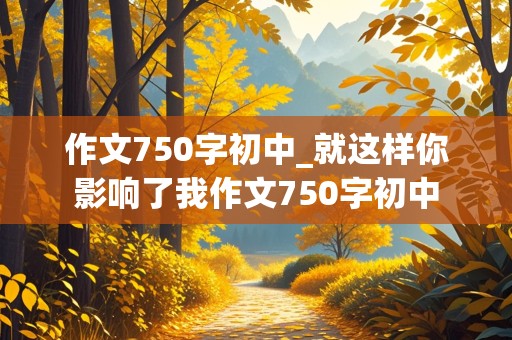 作文750字初中_就这样你影响了我作文750字初中