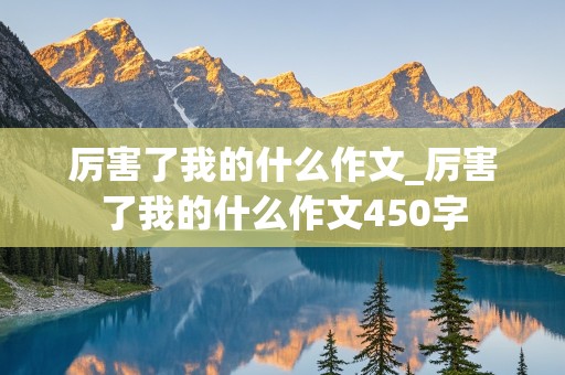 厉害了我的什么作文_厉害了我的什么作文450字