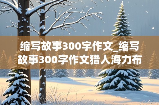 缩写故事300字作文_缩写故事300字作文猎人海力布