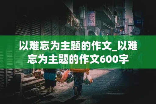 以难忘为主题的作文_以难忘为主题的作文600字