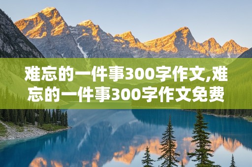 难忘的一件事300字作文,难忘的一件事300字作文免费