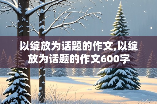 以绽放为话题的作文,以绽放为话题的作文600字