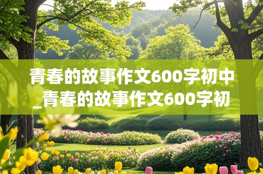 青春的故事作文600字初中_青春的故事作文600字初中作文