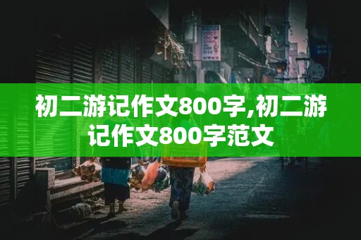 初二游记作文800字,初二游记作文800字范文