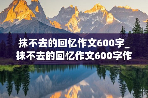 抹不去的回忆作文600字_抹不去的回忆作文600字作文