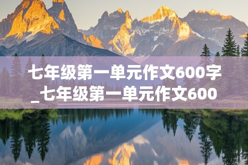 七年级第一单元作文600字_七年级第一单元作文600字左右