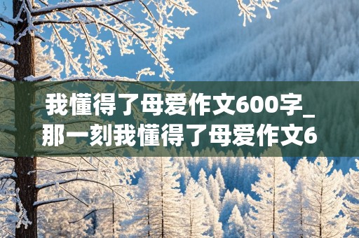 我懂得了母爱作文600字_那一刻我懂得了母爱作文600字