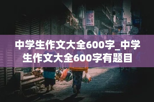 中学生作文大全600字_中学生作文大全600字有题目