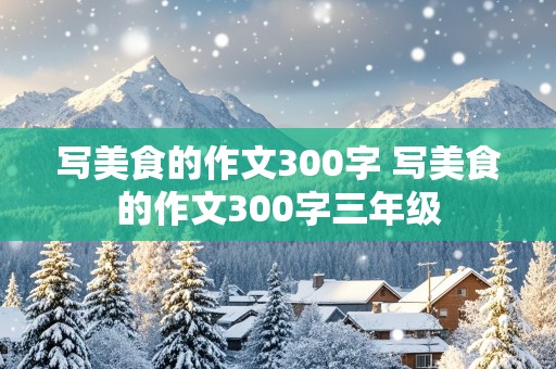 写美食的作文300字 写美食的作文300字三年级