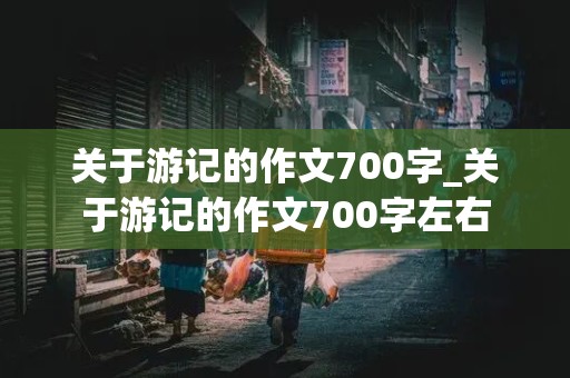 关于游记的作文700字_关于游记的作文700字左右