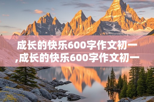 成长的快乐600字作文初一,成长的快乐600字作文初一作文