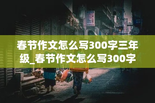 春节作文怎么写300字三年级_春节作文怎么写300字三年级下册