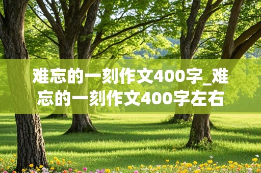 难忘的一刻作文400字_难忘的一刻作文400字左右