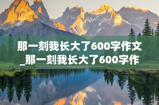 那一刻我长大了600字作文_那一刻我长大了600字作文初中