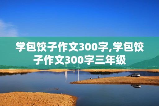 学包饺子作文300字,学包饺子作文300字三年级