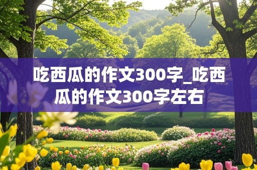 吃西瓜的作文300字_吃西瓜的作文300字左右