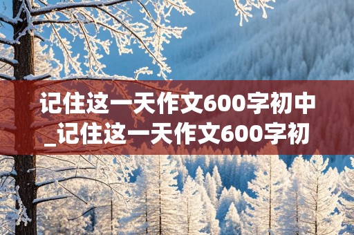 记住这一天作文600字初中_记住这一天作文600字初中记叙文