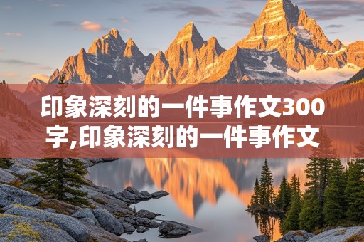 印象深刻的一件事作文300字,印象深刻的一件事作文300字左右