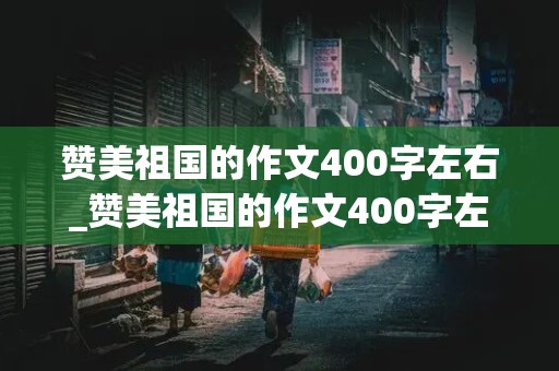 赞美祖国的作文400字左右_赞美祖国的作文400字左右四年级