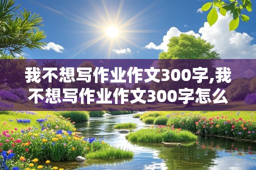 我不想写作业作文300字,我不想写作业作文300字怎么写