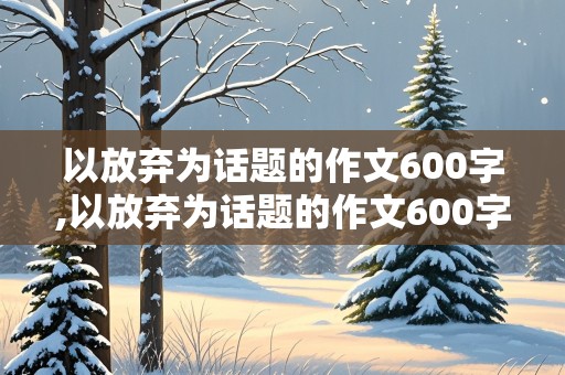 以放弃为话题的作文600字,以放弃为话题的作文600字高中