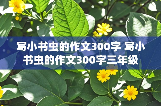 写小书虫的作文300字 写小书虫的作文300字三年级