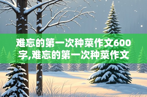 难忘的第一次种菜作文600字,难忘的第一次种菜作文600字怎么写