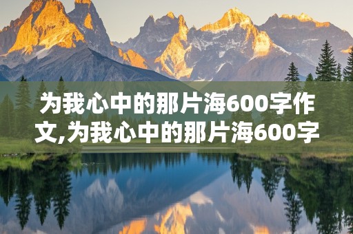 为我心中的那片海600字作文,为我心中的那片海600字作文初一