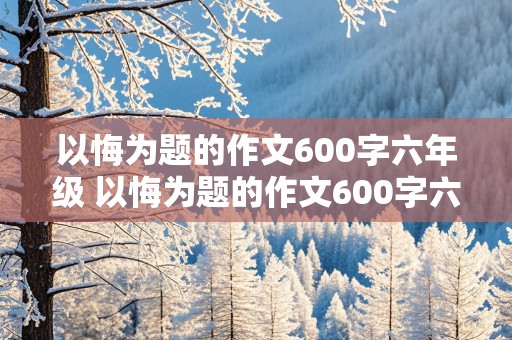 以悔为题的作文600字六年级 以悔为题的作文600字六年级有三个典型事例