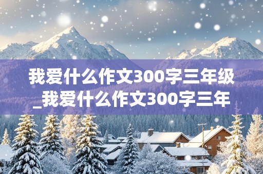 我爱什么作文300字三年级_我爱什么作文300字三年级下册