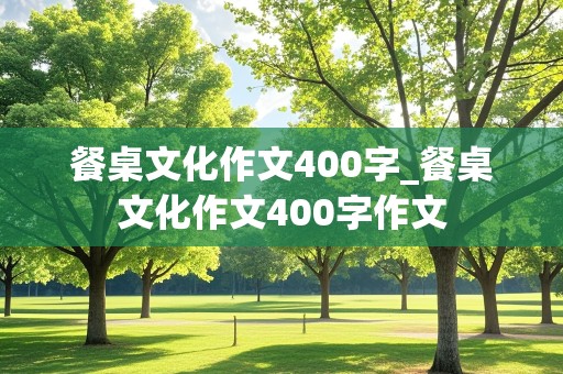 餐桌文化作文400字_餐桌文化作文400字作文